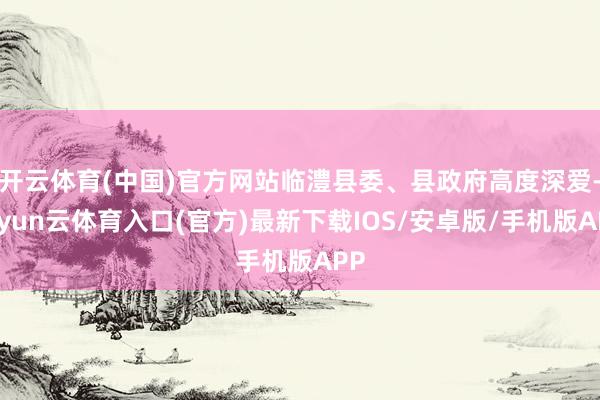 开云体育(中国)官方网站临澧县委、县政府高度深爱-开yun云体育入口(官方)最新下载IOS/安卓版/手机版APP