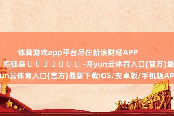 体育游戏app平台尽在新浪财经APP            						株连裁剪：陈钰嘉 							-开yun云体育入口(官方)最新下载IOS/安卓版/手机版APP
