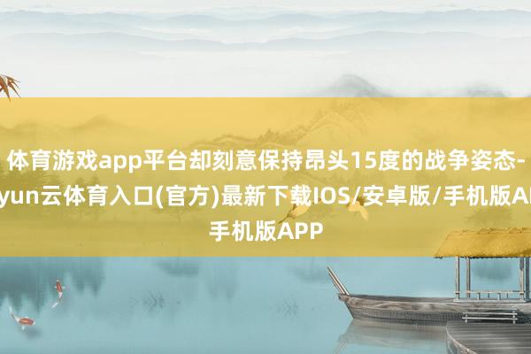 体育游戏app平台却刻意保持昂头15度的战争姿态-开yun云体育入口(官方)最新下载IOS/安卓版/手机版APP
