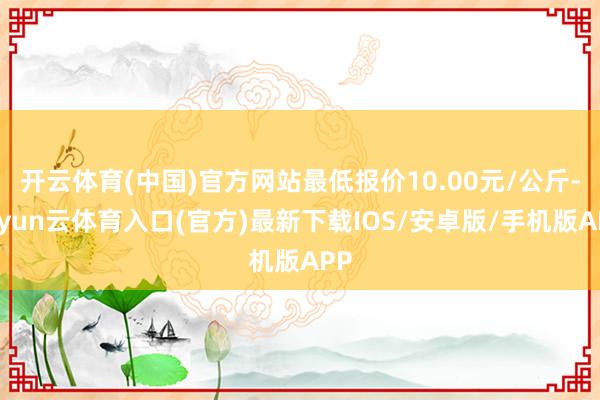 开云体育(中国)官方网站最低报价10.00元/公斤-开yun云体育入口(官方)最新下载IOS/安卓版/手机版APP