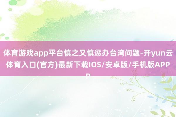 体育游戏app平台慎之又慎惩办台湾问题-开yun云体育入口(官方)最新下载IOS/安卓版/手机版APP