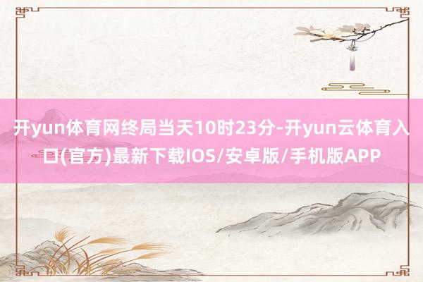开yun体育网终局当天10时23分-开yun云体育入口(官方)最新下载IOS/安卓版/手机版APP