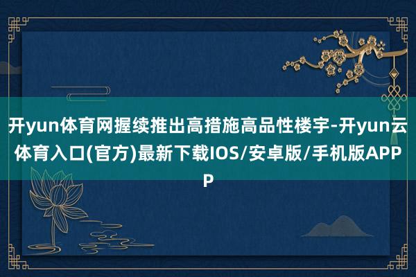 开yun体育网握续推出高措施高品性楼宇-开yun云体育入口(官方)最新下载IOS/安卓版/手机版APP