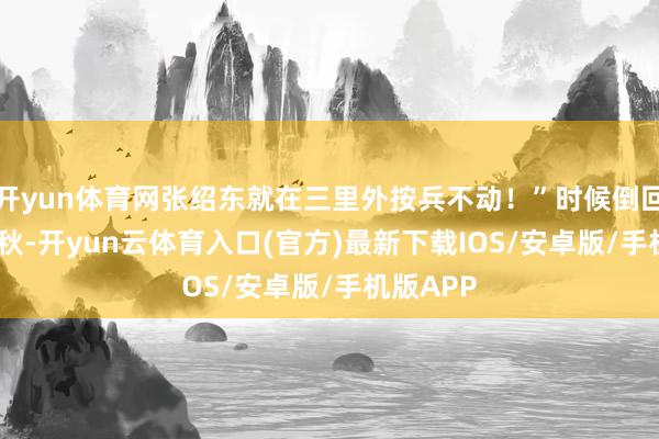 开yun体育网张绍东就在三里外按兵不动！”时候倒回1937年秋-开yun云体育入口(官方)最新下载IOS/安卓版/手机版APP