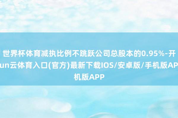 世界杯体育减执比例不跳跃公司总股本的0.95%-开yun云体育入口(官方)最新下载IOS/安卓版/手机版APP
