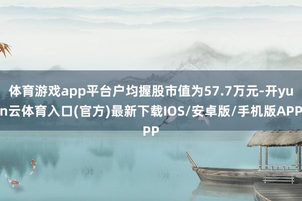 体育游戏app平台户均握股市值为57.7万元-开yun云体育入口(官方)最新下载IOS/安卓版/手机版APP