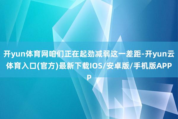 开yun体育网咱们正在起劲减弱这一差距-开yun云体育入口(官方)最新下载IOS/安卓版/手机版APP