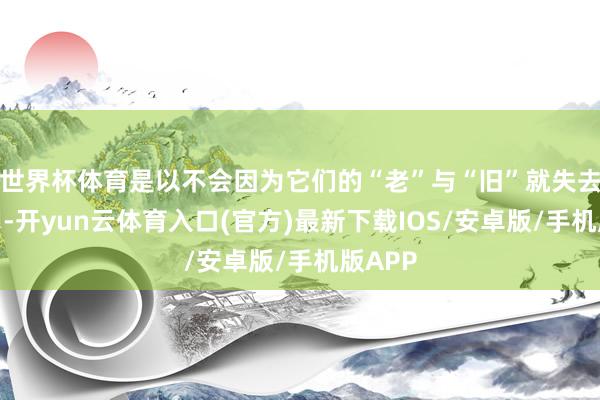 世界杯体育是以不会因为它们的“老”与“旧”就失去其效用-开yun云体育入口(官方)最新下载IOS/安卓版/手机版APP
