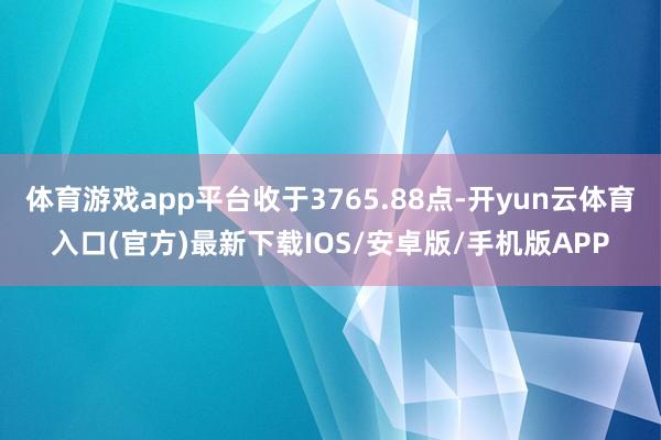 体育游戏app平台收于3765.88点-开yun云体育入口(官方)最新下载IOS/安卓版/手机版APP