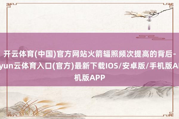 开云体育(中国)官方网站　　火箭辐照频次提高的背后-开yun云体育入口(官方)最新下载IOS/安卓版/手机版APP