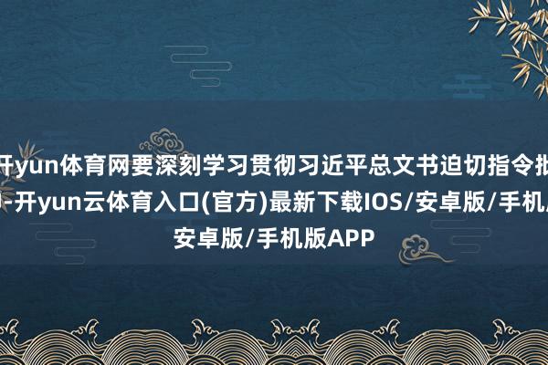 开yun体育网要深刻学习贯彻习近平总文书迫切指令批示精神-开yun云体育入口(官方)最新下载IOS/安卓版/手机版APP