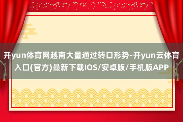 开yun体育网越南大量通过转口形势-开yun云体育入口(官方)最新下载IOS/安卓版/手机版APP