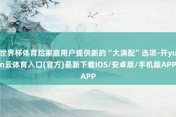 世界杯体育给家庭用户提供新的“大满配”选项-开yun云体育入口(官方)最新下载IOS/安卓版/手机版APP