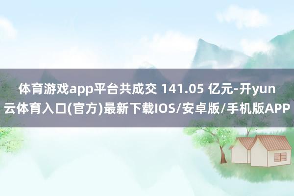 体育游戏app平台共成交 141.05 亿元-开yun云体育入口(官方)最新下载IOS/安卓版/手机版APP