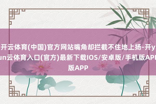 开云体育(中国)官方网站嘴角却拦截不住地上扬-开yun云体育入口(官方)最新下载IOS/安卓版/手机版APP
