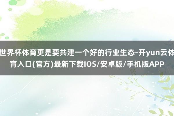 世界杯体育更是要共建一个好的行业生态-开yun云体育入口(官方)最新下载IOS/安卓版/手机版APP