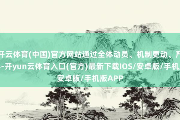 开云体育(中国)官方网站通过全体动员、机制更动、严格督导-开yun云体育入口(官方)最新下载IOS/安卓版/手机版APP