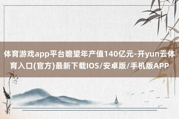 体育游戏app平台瞻望年产值140亿元-开yun云体育入口(官方)最新下载IOS/安卓版/手机版APP