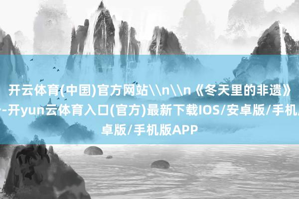 开云体育(中国)官方网站\n\n《冬天里的非遗》组照一-开yun云体育入口(官方)最新下载IOS/安卓版/手机版APP